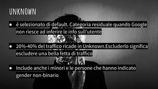 unknown
● é selezionato di default. Categoria residuale quando Google
non riesce ad inferire le info sull’utente
● 20%-40% del traffico ricade in Unknown.Escluderlo significa
escludere una bella fetta di traffico
● Include anche i minori e le persone che hanno indicato
gender non-binario
 