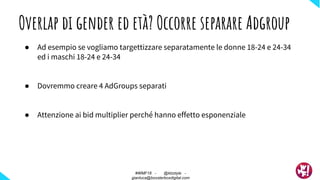 Overlap di gender ed età? Occorre separare Adgroup
● Ad esempio se vogliamo targettizzare separatamente le donne 18-24 e 24-34
ed i maschi 18-24 e 24-34
● Dovremmo creare 4 AdGroups separati
● Attenzione ai bid multiplier perché hanno effetto esponenziale
#WMF18 - @ktzstyle -
gianluca@boosterboxdigital.com
 