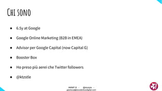 ● 6.5y at Google
● Google Online Marketing (B2B in EMEA)
● Advisor per Google Capital (now Capital G)
● Booster Box
● Ho preso più aerei che Twitter followers
● @ktzstle
Chi sono
#WMF18 - @ktzstyle -
gianluca@boosterboxdigital.com
 