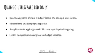 ● Quando vogliamo affinare il bid per coloro che sono già stati sul sito
● Non creiamo una campagna separata
● Semplicemente aggiungiamo RLSA come layer in più di targeting
● Limiti? Non possiamo assegnare un budget specifico
Quando utilizzare bid only
#WMF18 - @ktzstyle -
gianluca@boosterboxdigital.com
 