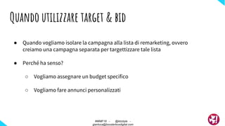● Quando vogliamo isolare la campagna alla lista di remarketing, ovvero
creiamo una campagna separata per targettizzare tale lista
● Perché ha senso?
○ Vogliamo assegnare un budget specifico
○ Vogliamo fare annunci personalizzati
Quando utilizzare target & bid
#WMF18 - @ktzstyle -
gianluca@boosterboxdigital.com
 