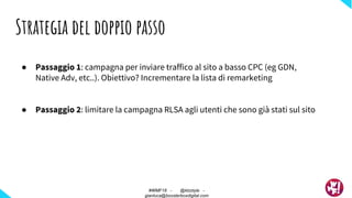 ● Passaggio 1: campagna per inviare traffico al sito a basso CPC (eg GDN,
Native Adv, etc..). Obiettivo? Incrementare la lista di remarketing
● Passaggio 2: limitare la campagna RLSA agli utenti che sono già stati sul sito
Strategia del doppio passo
#WMF18 - @ktzstyle -
gianluca@boosterboxdigital.com
 