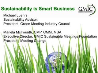 Sustainability is Smart Business
Michael Luehrs
Sustainability Advisor,
President, Green Meeting Industry Council
Mariela McIlwraith, CMP, CMM, MBA
Executive Director, GMIC Sustainable Meetings Foundation
President, Meeting Change
 