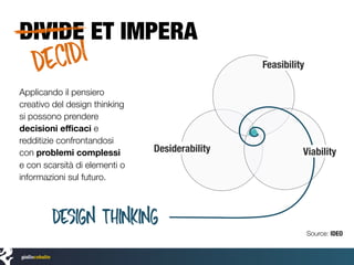 DIVIDE ET IMPERA
Design thinking
Feasibility
ViabilityDesiderability
Applicando il pensiero
creativo del design thinking
si possono prendere
decisioni eﬃcaci e
redditizie confrontandosi
con problemi complessi
e con scarsità di elementi o
informazioni sul futuro.
Source: IDEO
DECIDI
 