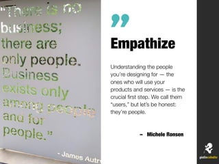 Empathize
Understanding the people
you’re designing for — the
ones who will use your
products and services — is the
crucial ﬁrst step. We call them
“users,” but let’s be honest:
they’re people.
– Michele Ronsen
”
 