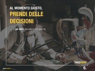 AL MOMENTO GIUSTO, 
PRENDI DELLE
DECISIONI
… o gli altri decideranno per te
6.
TAKEAWAY
 