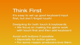 It’s easy to set up good keyboard input
first, but don’t forget touch!
!
Designing for both touch & keyboards
• We focus on making the game work 
with touch first and then add keyboard
!
Avoid soft buttons if possible 
• Especially for action games
• For some reason producers love them
Think First
 