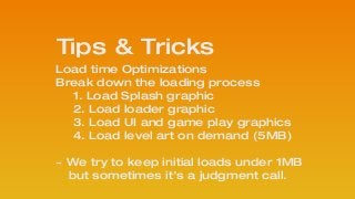 Load time Optimizations
Break down the loading process
1. Load Splash graphic
2. Load loader graphic
3. Load UI and game play graphics
4. Load level art on demand (5MB)
!
~ We try to keep initial loads under 1MB 
but sometimes it’s a judgment call.
Tips & Tricks
 