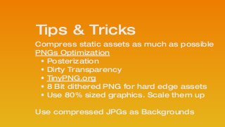 Compress static assets as much as possible
PNGs Optimization 
• Posterization
• Dirty Transparency
• TinyPNG.org
• 8 Bit dithered PNG for hard edge assets
• Use 80% sized graphics. Scale them up 
 
Use compressed JPGs as Backgrounds
!
Tips & Tricks
 