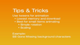 Use tweens for animation
• Lowest memory and download
• Best for small items animating
• Simple rotation
• Scaling
!
Example: 
SB Gone Missing background characters
!
Tips & Tricks
 