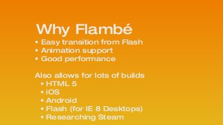 Why Flambé
• Easy transition from Flash
• Animation support
• Good performance
 
Also allows for lots of builds
• HTML 5
• iOS
• Android
• Flash (for IE 8 Desktops)
• Researching Steam
 