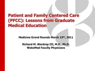 Patient and Family Centered Care (PFCC): Lessons from Graduate Medical Education Medicine Grand Rounds March 15th, 2011 Richard M. Wardrop III, M.D., Ph.D. WakeMed Faculty Physicians 