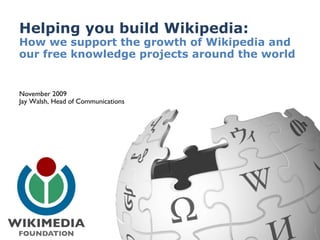 Helping you build Wikipedia:  How we support the growth of Wikipedia and our free knowledge projects around the world November 2009 Jay Walsh, Head of Communications 