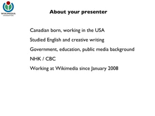 Canadian born, working in the USA Studied English and creative writing Government, education, public media background NHK / CBC Working at Wikimedia since January 2008 About your presenter 