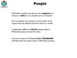 People Wikimedia considers any person who  supports  our mission or  edits  on our projects to be a volunteer. On our projects we consider an active editor to be anyone who has edited at least five times in a month. In September 2009 over  85,353  people edited a Wikimedia project at least five times. Since the creation of Wikipedia  over 350,000,000  individual edits have been made to Wikimedia projects. 