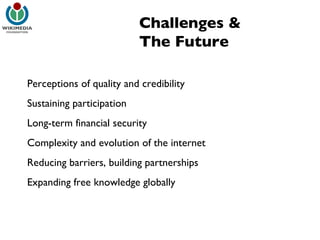 Challenges & The Future Perceptions of quality and credibility Sustaining participation Long-term financial security Complexity and evolution of the internet Reducing barriers, building partnerships Expanding free knowledge globally 