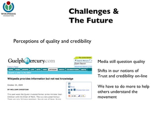 Challenges & The Future Perceptions of quality and credibility Media still question quality Shifts in our notions of  Trust and credibility on-line We have to do more to help others understand the movement 
