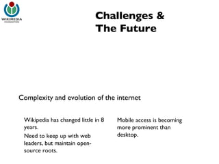 Challenges & The Future Complexity and evolution of the internet Wikipedia has changed little in 8 years. Need to keep up with web leaders, but maintain open-source roots. Mobile access is becoming more prominent than desktop. 