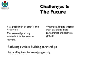 Challenges & The Future Reducing barriers, building partnerships Expanding free knowledge globally Vast population of earth is still not online. The knowledge is only powerful if in the hands of readers. Wikimedia and its chapters must expand to build partnerships and alliances globally. 