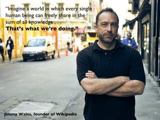 Jimmy Wales, founder of Wikipedia “ Imagine a world in which every single human being can freely share in the  sum of all knowledge . . .  That’s what we’re doing.” CCBYSA3.0  by Nicolas Goldberg 