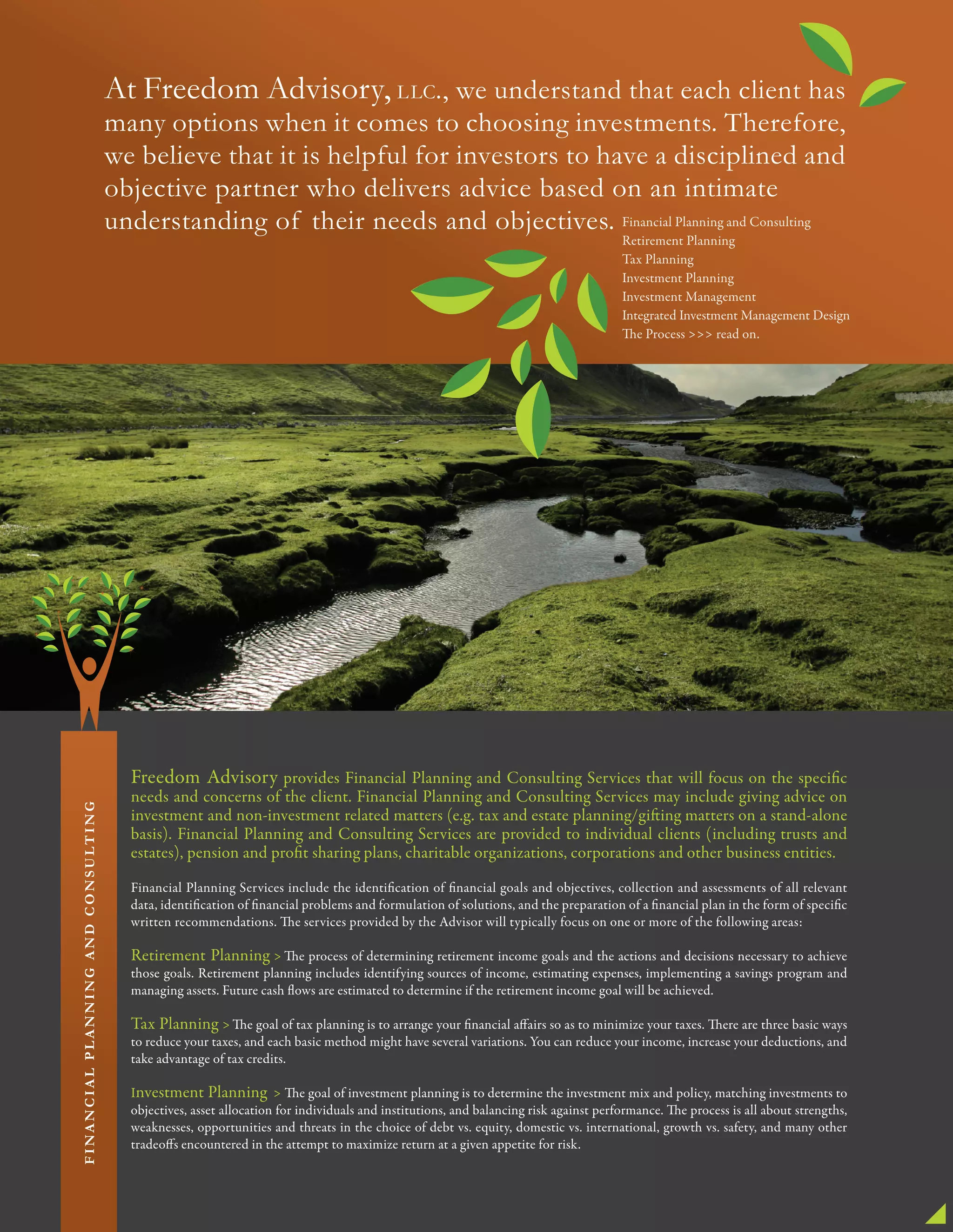 At Freedom Advisory, LLC., we understand that each client has
many options when it comes to choosing investments. Therefore,
we believe that it is helpful for investors to have a disciplined and
objective partner who delivers advice based on an intimate
understanding of their needs and objectives.
Freedom Advisory provides Financial Planning and Consulting Services that will focus on the specific
needs and concerns of the client. Financial Planning and Consulting Services may include giving advice on
investment and non-investment related matters (e.g. tax and estate planning/gifting matters on a stand-alone
basis). Financial Planning and Consulting Services are provided to individual clients (including trusts and
estates), pension and profit sharing plans, charitable organizations, corporations and other business entities.
Financial Planning Services include the identification of financial goals and objectives, collection and assessments of all relevant
data, identification of financial problems and formulation of solutions, and the preparation of a financial plan in the form of specific
written recommendations. The services provided by the Advisor will typically focus on one or more of the following areas:
Retirement Planning > The process of determining retirement income goals and the actions and decisions necessary to achieve
those goals. Retirement planning includes identifying sources of income, estimating expenses, implementing a savings program and
managing assets. Future cash flows are estimated to determine if the retirement income goal will be achieved.
Tax Planning >The goal of tax planning is to arrange your financial affairs so as to minimize your taxes. There are three basic ways
to reduce your taxes, and each basic method might have several variations. You can reduce your income, increase your deductions, and
take advantage of tax credits.
Investment Planning > The goal of investment planning is to determine the investment mix and policy, matching investments to
objectives, asset allocation for individuals and institutions, and balancing risk against performance. The process is all about strengths,
weaknesses, opportunities and threats in the choice of debt vs. equity, domestic vs. international, growth vs. safety, and many other
tradeoffs encountered in the attempt to maximize return at a given appetite for risk.
Financial Planning and Consulting
Retirement Planning
Tax Planning
Investment Planning
Investment Management
Integrated Investment Management Design
The Process >>> read on.
FINANCIALPLANNINGANDCONSULTING
 