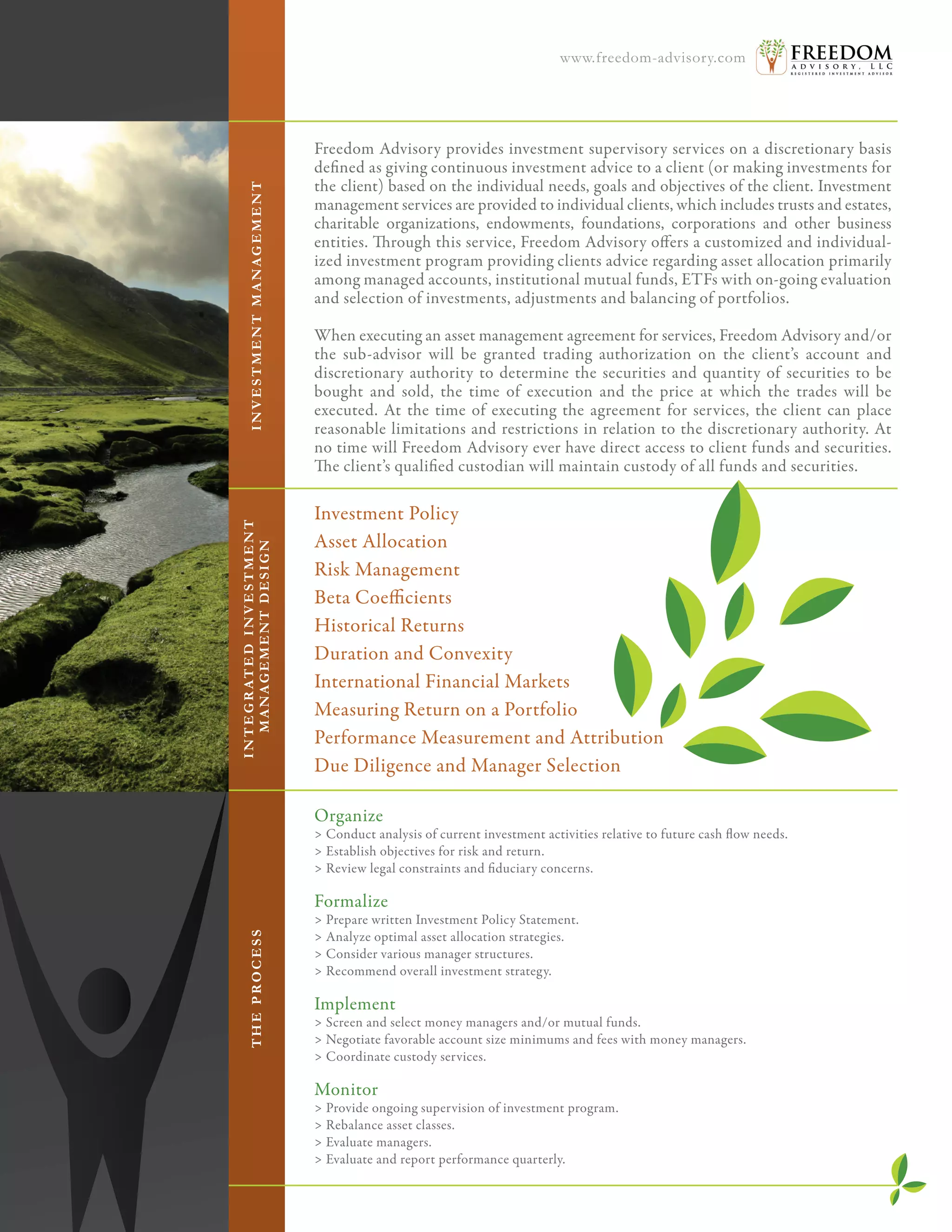 Freedom Advisory provides investment supervisory services on a discretionary basis
defined as giving continuous investment advice to a client (or making investments for
the client) based on the individual needs, goals and objectives of the client. Investment
management services are provided to individual clients, which includes trusts and estates,
charitable organizations, endowments, foundations, corporations and other business
entities. Through this service, Freedom Advisory offers a customized and individual-
ized investment program providing clients advice regarding asset allocation primarily
among managed accounts, institutional mutual funds, ETFs with on-going evaluation
and selection of investments, adjustments and balancing of portfolios.
When executing an asset management agreement for services, Freedom Advisory and/or
the sub-advisor will be granted trading authorization on the client’s account and
discretionary authority to determine the securities and quantity of securities to be
bought and sold, the time of execution and the price at which the trades will be
executed. At the time of executing the agreement for services, the client can place
reasonable limitations and restrictions in relation to the discretionary authority. At
no time will Freedom Advisory ever have direct access to client funds and securities.
The client’s qualified custodian will maintain custody of all funds and securities.
Investment Policy
Asset Allocation
Risk Management
Beta Coefficients
Historical Returns
Duration and Convexity
International Financial Markets
Measuring Return on a Portfolio
Performance Measurement and Attribution
Due Diligence and Manager Selection
Organize
> Conduct analysis of current investment activities relative to future cash flow needs.
> Establish objectives for risk and return.
> Review legal constraints and fiduciary concerns.
Formalize
> Prepare written Investment Policy Statement.
> Analyze optimal asset allocation strategies.
> Consider various manager structures.
> Recommend overall investment strategy.
 
Implement
> Screen and select money managers and/or mutual funds.
> Negotiate favorable account size minimums and fees with money managers.
> Coordinate custody services.
 
Monitor
> Provide ongoing supervision of investment program.
> Rebalance asset classes.
> Evaluate managers.
> Evaluate and report performance quarterly.
INVESTMENTMANAGEMENTTHEPROCESS
INTEGRATEDINVESTMENT
MANAGEMENTDESIGN
www.freedom-advisory.com
 