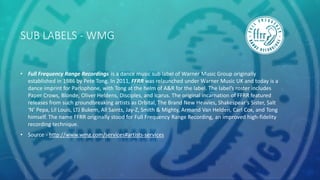 SUB LABELS - WMG
• Full Frequency Range Recordings is a dance music sub label of Warner Music Group originally
established in 1986 by Pete Tong. In 2011, FFRR was relaunched under Warner Music UK and today is a
dance imprint for Parlophone, with Tong at the helm of A&R for the label. The label’s roster includes
Paper Crows, Blonde, Oliver Heldens, Disciples, and Icarus. The original incarnation of FFRR featured
releases from such groundbreaking artists as Orbital, The Brand New Heavies, Shakespear’s Sister, Salt
‘N’ Pepa, Lil Louis, LTJ Bukem, All Saints, Jay-Z, Smith & Mighty, Armand Van Helden, Carl Cox, and Tong
himself. The name FFRR originally stood for Full Frequency Range Recording, an improved high-fidelity
recording technique.
• Source - http://www.wmg.com/services#artists-services
 