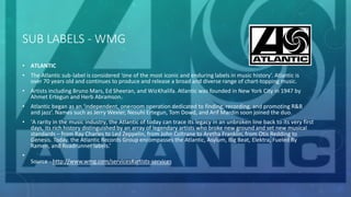 SUB LABELS - WMG
• ATLANTIC
• The Atlantic sub-label is considered ‘one of the most iconic and enduring labels in music history’. Atlantic is
over 70 years old and continues to produce and release a broad and diverse range of chart-topping music.
• Artists including Bruno Mars, Ed Sheeran, and WizKhalifa. Atlantic was founded in New York City in 1947 by
Ahmet Ertegun and Herb Abramson.
• Atlantic began as an ‘independent, one-room operation dedicated to finding, recording, and promoting R&B
and jazz’. Names such as Jerry Wexler, Nesuhi Ertegun, Tom Dowd, and Arif Mardin soon joined the duo.
• ‘A rarity in the music industry, the Atlantic of today can trace its legacy in an unbroken line back to its very first
days, its rich history distinguished by an array of legendary artists who broke new ground and set new musical
standards – from Ray Charles to Led Zeppelin, from John Coltrane to Aretha Franklin, from Otis Redding to
Genesis. Today, the Atlantic Records Group encompasses the Atlantic, Asylum, Big Beat, Elektra, Fueled By
Ramen, and Roadrunner labels.’
•
Source - http://www.wmg.com/services#artists-services
 