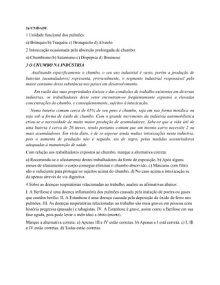 2a UNIDADE
1 Unidade funcional dos pulmões:
a) Brônquio b) Traquéia c) Bronquíolo d) Alvéolo
2 Intoxicação ocasionada pela absorção prolongada de chumbo:
a) Chumbismo b) Satunismo c) Dispepsia d) Bissinose
3 O CHUMBO NA INDÚSTRIA
Analisando especificamente o chumbo, o seu uso industrial é vasto, porém a produção de
baterias (acumuladores) representa, provavelmente, o segmento industrial responsável pelo
maior consumo desta substância nos países em desenvolvimento.
Em razão das suas propriedades tóxicas e das condições de trabalho existentes em diversas
indústrias, os trabalhadores deste setor encontram-se freqüentemente expostos a elevadas
concentrações do chumbo, e conseqüentemente, sujeitos à intoxicação.
Numa bateria comum cerca de 65% de seu peso é chumbo, seja em sua forma metálica ou
seja sob a forma de óxido de chumbo. Com o grande incremento da indústria automobilística
criou-se a necessidade de muito maior produção de acumuladores. Sabe-se que a vida útil de
uma bateria é cerca de 26 meses, sendo portanto comum que um mesmo carro necessite 2 ou
mais acumuladores. Em vista disto, é de se esperar ainda multas intoxicações nesta indústria,
pois o aumento de produção não é seguido, via de regra, pelas medidas acauteladoras
adequadas à manutenção de saúde.
Com relação aos trabalhadores expostos ao chumbo, marque a alternativa correta:
a) Recomenda-se o afastamento destes trabalhadores da fonte de exposição. b) Após alguns
meses de afastamento o corpo consegue eliminar o chumbo absorvido. c) Máscaras com filtro
são o sufuciente para proteger os sujeitos acima do chumbo. d) No caso acima a intoxicação se
dá apenas através de via digestiva.
4 Sobre as doenças respiratórias relacionadas ao trabalho, analise as afirmativas abaixo:
I. A Beriliose é uma doença inflamatória dos pulmões causada pela inalação de poeira ou gases
que contêm berílio. II. A Estanhose é uma doença causada pela deposição de óxido de ferro nos
pulmões. III. As doenças respiratórias relacionadas ao trabalho são mais graves em pessoas com
história pregressa (passado) e tabagistas. IV. A Estanhose é grave, assim como a Berilose em sua
fase aguda, pois pode levar o indivíduo a óbito (morte).
Marque a alternativa correta: a) Apenas III e IV estão corretas. b) Apenas a I está correta. c) I, III
e IV estão corretas. d) Todas estão corretas.
 
