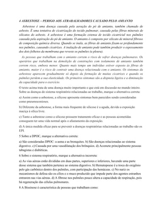 4 ASBESTOSE – PERIGO AOS ATRABALHADORES CAUSADO PELO AMIANTO
Asbestose é uma doença causada pela aeração do pó de amianto, também chamado de
asbesto. É uma tentativa de cicatrização do tecido pulmonar, causada pelas fibras minerais de
silicatos do asbesto. A asbestose é uma formação extensa de tecido cicatricial nos pulmões
causada pela aspiração do pó de amianto. O amianto é composto por silicato de mineral fibroso
de composição química diversa. Quando se inala, as fibras de amianto fixam-se profundamente
nos pulmões, causando cicatrizes. A inalação de amianto pode também produzir o espessamento
dos dois folhetos da membrana que reveste os pulmões (a pleura).
As pessoas que trabalham com o amianto correm o risco de sofrer doenças pulmonares. Os
operários que trabalham na demolição de construções com isolamento de amianto também
correm risco, embora menor. Quanto mais tempo um indivíduo estiver exposto às fibras de
amianto, maior é o risco de contrair uma doença relacionada com o amianto. Os sintomas da
asbestose aparecem gradualmente só depois da formação de muitas cicatrizes e quando os
pulmões perdem a sua elasticidade. Os primeiros sintomas são a dispneia ligeira e a diminuição
da capacidade para o exercício.
O texto acima trata de uma doença muito importante e que está em discussão no mundo inteiro.
Sobre as doenças do sistema respiratório relacionadas ao trabalho, marque a alternativa correta:
a) Assim como a asbestose, a silicose apresenta sintomas bem parecidos sendo consideradas
como pneumoconioses.
b) Diferente da asbestose, a forma mais frequente de silicose é a aguda, devido a exposição
maciça à sílica livre.
c) Tanto a asbestose como a silicose possuem tratamento eficaz e as pessoas acometidas
conseguem ter uma vida normal após o afastamento da exposição.
d) A única medida eficaz para se prevenir a doenças respiratórias relacionadas ao trabalho são os
EPI.
5 Sobre a DPOC, marque a alternativa correta:
a) São consideradas DPOC: a asma e as bronquites. b) São doenças relacionadas ao sistema
digestivo. c) Causada por uma vasodilatação dos brônquios. d) Acomete principalmente pessoas
tabagistas e diabéticas.
6 Sobre o sistema respiratório, marque a alternativa incorreta:
a) As vias aéreas estão divididas em duas partes, superiores e inferiores, havendo uma parte
desse sistema que também pertence ao sistema digestivo. b) Hematopoese é a troca do oxigênio
pelo gás carbônico dentro dos pulmões, com participação das hemáceas. c) No nariz os
mecanismos de defesa são os cílios e o muco produzido que impede parte dos agentes estranhos
entrarem nas vias aéreas. d) A fibrose nos pulmões pouco altera a capacidade de respiração, pois
há regeneração das células pulmonares.
8 A Bissinose é característica de pessoas que trabalham como:
 