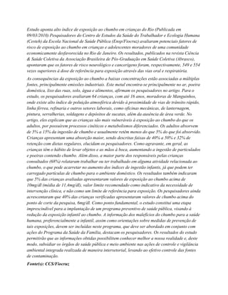 Estudo aponta alto índice de exposição ao chumbo em crianças do Rio (Publicada em
09/03/2010) Pesquisadores do Centro de Estudos da Saúde do Trabalhador e Ecologia Humana
(Cesteh) da Escola Nacional de Saúde Pública (Ensp/Fiocruz) avaliaram potenciais fatores de
risco de exposição ao chumbo em crianças e adolescentes moradores de uma comunidade
economicamente desfavorecida no Rio de Janeiro. Os resultados, publicados na revista Ciência
& Saúde Coletiva da Associação Brasileira de Pós-Graduação em Saúde Coletiva (Abrasco),
apontaram que os fatores de risco neurológico e cancerígeno foram, respectivamente, 549 e 554
vezes superiores à dose de referência para exposição através das vias oral e respiratória.
As consequências da exposição ao chumbo a baixas concentrações estão associadas a múltiplas
fontes, principalmente emissões industriais. Este metal encontra-se principalmente no ar, poeira
doméstica, lixo das ruas, solo, água e alimentos, afirmam os pesquisadores no artigo. Para o
estudo, os pesquisadores avaliaram 64 crianças, com até 16 anos, moradoras de Manguinhos,
onde existe alto índice de poluição atmosférica devido à proximidade de vias de trânsito rápido,
linha férrea, refinaria e outros setores laborais, como oficinas mecânicas, de lanternagem,
pintura, serralherias, soldagens e depósitos de sucatas, além da ausência de área verde. No
artigo, eles explicam que as crianças são mais vulneráveis à exposição ao chumbo do que os
adultos, por possuírem processos cinéticos e metabolismos diferenciados. Os adultos absorvem
de 5% a 15% da ingestão de chumbo e usualmente retêm menos do que 5% do que foi absorvido.
Crianças apresentam uma absorção maior, sendo descritas faixas de 40% a 50% e 32% de
retenção com dietas regulares, elucidam os pesquisadores. Como agravante, em geral, as
crianças têm o hábito de levar objetos e as mãos à boca, aumentando a ingestão de particulados
e poeiras contendo chumbo. Além disso, a maior parte dos responsáveis pelas crianças
consultados (68%) relataram trabalhar ou ter trabalhado em alguma atividade relacionada ao
chumbo, o que pode acarretar no aumento dos índices de ingestão infantis, já que podem ter
carregado partículas de chumbo para o ambiente doméstico. Os resultados também indicaram
que 5% das crianças avaliadas apresentaram valores de exposição ao chumbo acima de
10mg/dl (média de 11,4mg/dl), valor limite recomendado como indicativo da necessidade de
intervenção clínica, e não como um limite de referência para exposição. Os pesquisadores ainda
acrescentaram que 40% das crianças verificadas apresentaram valores de chumbo acima do
ponto de corte da pesquisa, 6mg/dl. Como ponto fundamental, o estudo constitui uma etapa
imprescindível para a implantação de um programa preventivo de saúde pública, visando à
redução da exposição infantil ao chumbo. A informação dos malefícios do chumbo para a saúde
humana, preferencialmente a infantil, assim como orientações sobre medidas de prevenção de
tais exposições, devem ser incluídas neste programa, que deve ser abordado em conjunto com
ações do Programa da Saúde da Família, destacam os pesquisadores. Os resultados do estudo
permitirão que as informações obtidas possibilitem conhecer melhor a nossa realidade e, deste
modo, subsidiar os órgãos de saúde pública e meio ambiente nas ações de controle e vigilância
ambiental integrada realizada de maneira intersetorial, levando ao efetivo controle das fontes
de contaminação.
Fonte(s): CCS/Fiocruz
 