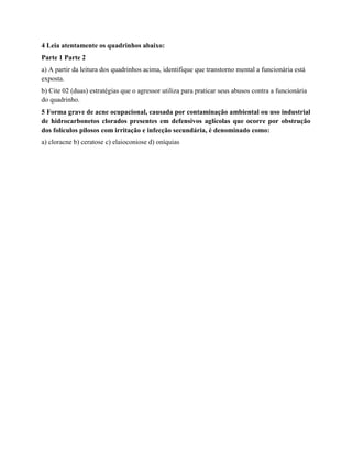 4 Leia atentamente os quadrinhos abaixo:
Parte 1 Parte 2
a) A partir da leitura dos quadrinhos acima, identifique que transtorno mental a funcionária está
exposta.
b) Cite 02 (duas) estratégias que o agressor utiliza para praticar seus abusos contra a funcionária
do quadrinho.
5 Forma grave de acne ocupacional, causada por contaminação ambiental ou uso industrial
de hidrocarbonetos clorados presentes em defensivos aglícolas que ocorre por obstrução
dos folículos pilosos com irritação e infecção secundária, é denominado como:
a) cloracne b) ceratose c) elaioconiose d) oníquias
 