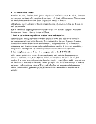 6 Leia o caso clínico abaixo:
Pedreiro, 39 anos, trabalha numa grande empresa de construção civil do estado, começou
apresentando queixa de ardor e queimação nas mãos e pés desde a última semana. Nesta semana
ele apareceu no ambulatório com lesões chegando ao estágio de necrose.
a) Explique a que produto provavelmente este profissional está sendo exposto e que doença ele
está apresentando.
b) Cite 04 medidas de proteção individual/coletivas que você indicaria a empresa para serem
tomadas com vistas à evitar este tipo de problema.
7 Sobre as dermatoses ocupacionais, marque a alternativa correta:
a) Fatores como etnia, gênero e idade podem ser causas diretas para o desenvolvimento de
dermatoses ocupacionais. b) As dermatites de contato alégicas são mais frequentes do que as
dermatites de contato irritativas nos trabalhadores. c) Os agentes físicos são as causas mais
relevantes e mais frequentes de dermatites relacionadas ao trabalho. d) Infecções secundárias e
incapacidade laboral podem ser complicações advindas das dermatoses ocupacionais.
8 Com relação aos cremes de barreira, marque a alternativa INCORRETA:
a) Os cremes protetores ou cremes de barreira oferecem mais proteção do que as roupas,
incluindo uniformes, luvas, botas. b) Esses cremes podem ser úteis nos casos em que, por
motivos de segurança ou acuidade das tarefas, não é possível o uso de luvas. c) Os cremes devem
ser aplicados na pele limpa e removidos sempre que a pele ficar excessivamente suja ou no final
do turno, e então reaplicar o creme. d) É necessário lembrar que alguns constituintes desses
cremes, como lanolina, propileno glicole protetores solares, podem induzir a dermatites de
contato.
 