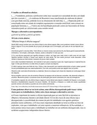 9 Analise as afirmativas abaixo:
(___) Vendedores, policiais e professores estão mais susceptíveis à ansiedade devido a atividade
que eles exercem. (___) A síndrome de Bournout é uma manifestação da síndrome do pânico
com gravidade máxima, podendo levar ao afastamento do indivíduo. (___) Depressão pode ser
conceituada como um estado de completo esgotamento e exaustão emocional, mais comum na
população feminina. (___) Vários atos de humilhação praticado contra um funcionário de forma
sistemática pode ser caracterizado como assédio moral.
Marque a alternativa correspondente:
a) FVVF b) VFVF c) FFVV d) VFFV
10 Leia o texto abaixo:
“Oficina limpa é oficina segura”
Neste DDS vamos mostrar que uma oficina limpa é uma oficina segura. Mas como podemos manter nossa oficina
limpa e segura? É só uma questão de um pouco de atenção com a arrumação, com cada um de nós fazendo sua
parte.
Uma faxina geral é uma boa idéia. Toda oficina ou mesmo nossa casa precisa de uma faxina geral ocasionalmente,
entretanto a “arrumação, ordenação, limpeza, asseio e disciplina” é mais que isso.
5 S é uma técnica japonesa que significa limpeza e ordem: um lugar para cada coisa e cada coisa em seu lugar.
Significa também recolher e limpar tudo depois de cada tarefa. Se uma tarefa provocar muita desordem, tente
manter a mesma ao nível mínimo, tomando um pouco mais cuidado.
Lixo e óleo incendeiam facilmente. Um incêndio é ruim para a empresa e para nós. Sujeira apenas é material fora do
lugar. O óleo que derramou no chão tinha um papel a cumprir na máquina.
O chão é apenas mais uma fonte de risco. Cubra o óleo derramado com material absorvente ou tente coletar quando
houver possibilidade para seu reaproveitamento. Com isto você poderá evitar que alguém leve um tombo.
Observe onde você deixa ferramentas ou materiais. Nunca os coloque num chassi de máquina ou numa peça móvel
da máquina.
Nunca empilhe coisa em cima de armários.Observe os espaços sob as bancas e escadas, não deixando refugos e
entulhos. Mantenha portas e corredores livres de obstrução para serem acessados em caso de emergência.
O verdadeiro segredo de uma oficina limpa e segura é nunca deixar para depois o trabalho de limpeza, e arrumação,
fazendo-o imediatamente enquanto há pouco trabalho. Vá fazendo a limpeza e a coleta de coisas espalhadas
quando concluir uma tarefa ou quando seu turno estiver terminando.
Fonte: http://www.ddsonline.com.br/dds-temas/temas-classicos/97-oficina-limpa-e-oficina-segura.html
Como pudemos observar no texto acima, uma oficina desorganizada pode trazer vários
riscos para os trabalhadores. Sobre estes riscos marque a alternativa correta:
a) O mais importante de manter a oficina organizada para ser mais fácil de se encontrar os
obbjetos e ferramentas durante a atividade laboral. b) Um dos riscos de uma oficina suja e
desorganizada é a possibilidade do contato da pele do trabalhador com agentes químicos
presentes nestes ambientes. c) O risco mais importante detalhado no texto se refere ao risco de
explosões, visto que o trabalhador vai estar exposto a materiais inflamáveis. d) Na realidade, o
texto pontua vários riscos para o trabalhador ao trabalhar em um ambiente desorganizado, mas os
acidentes ocupacionais independem desses fatores.
 