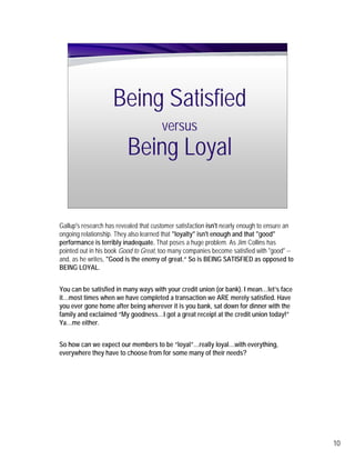 Being Satisfied
                                       versus
                          Being Loyal

Gallup's research has revealed that customer satisfaction isn't nearly enough to ensure an
ongoing relationship. They also learned that "loyalty" isn't enough and that "good"
performance is terribly inadequate. That poses a huge problem. As Jim Collins has
pointed out in his book Good to Great, too many companies become satisfied with "good" --
and, as he writes, "Good is the enemy of great.“ So is BEING SATISFIED as opposed to
BEING LOYAL.


You can be satisfied in many ways with your credit union (or bank). I mean…let’s face
it…most times when we have completed a transaction we ARE merely satisfied. Have
you ever gone home after being wherever it is you bank, sat down for dinner with the
family and exclaimed “My goodness…I got a great receipt at the credit union today!”
Ya…me either.


So how can we expect our members to be “loyal”…really loyal…with everything,
everywhere they have to choose from for some many of their needs?




                                                                                             10
 