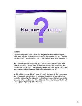 How many relationships



EXERCISE
Everyone comfortable? Great…so the first thing I want to do is to have everyone
stand. Now…if you’ve had more than one serious relationship in your life…I want you
to stay standing. If you’ve had more than 5…stay standing. What about more than 10?


Now…I’m making a small assumption here…but since we’re here at a credit union
marketing conference and we’re talking about how to build relationships with our
members and the consumer…when I asked you about how many relationships you’ve
had…you were ALL thinking about BANKING relationships…correct?


A relationship…“commond bond”…wow…it’s really what we’re all after in some way
isn’t it…personally with someone…or something (I happen to be in what I feel is a
committed relationship. We’ve bonded, trust each other…share the same passion for
long walks in the mountains and sitting at home in the evening in front of the fire with
a nice big bowl of popcorn). With…these two.




                                                                                           11
 
