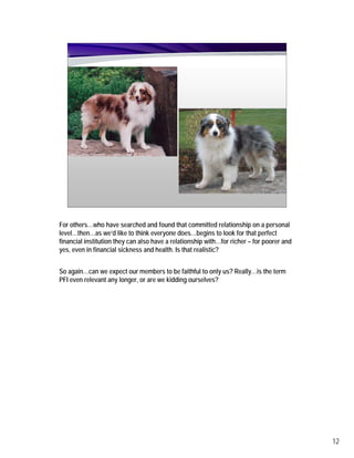 For others…who have searched and found that committed relationship on a personal
level…then…as we’d like to think everyone does…begins to look for that perfect
financial institution they can also have a relationship with…for richer – for poorer and
yes, even in financial sickness and health. Is that realistic?


So again…can we expect our members to be faithful to only us? Really…is the term
PFI even relevant any longer, or are we kidding ourselves?




                                                                                           12
 