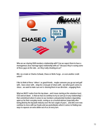 Who are we sharing OUR members relationship with? Can we expect them to have a
monogamous (true marriage-type) relationship with us? Because they’re seeing some
of these guys on the side…are they really cheating on us?


ING, no e-trade or Charles Schwab, Chase or Wells Fargo…or even another credit
union?


I like to think of these “others” as good friends…maybe someone you go out and golf
with…have a beer with…shop for a new pair of shoes with…but when push comes to
shove…we want to make sure we’re shoving them in our direction…engaging them.


What we MUST realize from the top down…and I mean starting at the volunteer level,
CEO and on down…is that we have to continue to try to earn (as in any relationship) –
that commitment when it comes to our members and potential members depending
upon us for their everyday needs, seeing us as a trusted advisor (especially after
being jilted by the big bank industry over the last couple of years…and who even now
continue to mess with our heads and our pocketbooks when it comes to finding new
ways to squeeze an extra dollar out of us at every turn.




                                                                                        13
 
