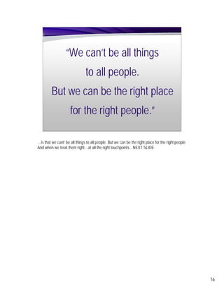 “We can’t be all things
                               to all people.
         But we can be the right place
                     for the right people.”

…is that we cant’ be all things to all people. But we can be the right place for the right people.
And when we treat them right…at all the right touchpoints…NEXT SLIDE




                                                                                                     16
 