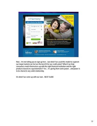 e-harmony site



Now…I’m not telling you to sign up here…but what if we used this model to segment
our target markets we feel are the best fit for our credit union? What if we help
consumers match themselves up with the right financial institution and the right
products based on a questionnaire? Yes…it’s giving them some power…and power is
to be shared in any solid relationship.


Or what if we come up with our own…NEXT SLIDE




                                                                                    19
 