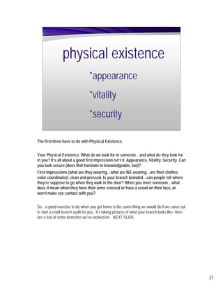 physical existence
                                  *appearance
                                  *vitality
                                  *security

The first three have to do with Physical Existence.


Your Physical Existence. What do we look for in someone…and what do they look for
in you? It’s all about a good first impression isn’t it. Appearance, Vitality, Security. Can
you look secure (does that translate to knowledgeable, too)?
First impressions (what are they wearing…what are WE wearing…are their clothes
color coordinated, clean and pressed. Is your branch branded…can people tell where
they’re suppose to go when they walk in the door? When you meet someone…what
does it mean when they have their arms crossed or have a scowl on their face, or
won’t make eye contact with you?


So…a good exercise to do when you get home is the same thing we would do if we came out
to start a retail branch audit for you. It’s taking pictures of what your branch looks like. Here
are a few of some branches we’ve worked on…NEXT SLIDE




                                                                                                    21
 