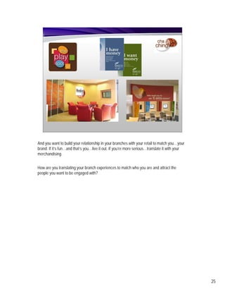 And you want to build your relationship in your branches with your retail to match you…your
brand. If it’s fun…and that’s you…live it out. If you’re more serious…translate it with your
merchandising.


How are you translating your branch experiences to match who you are and attract the
people you want to be engaged with?




                                                                                               25
 