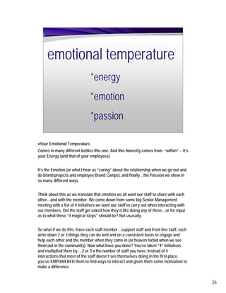 emotional temperature
                               *energy
                               *emotion
                               *passion

•Your Emotional Temperature.
Comes in many different bottles this one. And this honestly comes from “within” -- it’s
your Energy (and that of your employees)


It’s the Emotion (or what I hear as “caring” about the relationship when we go out and
do brand projects and employee Brand Camps), and finally…the Passion we show in
so many different ways.


Think about this as we translate that emotion we all want our staff to share with each
other…and with the member. We come down from some big Senior Management
meeting with a list of 4 initiatives we want our staff to carry out when interacting with
our members. Did the staff get asked how they’d like doing any of these…or for input
as to what these “4 magical steps” should be? Not ususally.


So what if we do this. Have each staff member…support staff and front line staff, each
write down 2 or 3 things they can do well and on a consistent basis to engage and
help each other and the member when they come in (or heaven forbid when we see
them out in the community). Now what have you done? You’ve taken “4” initiatives
and multiplied them by …2 or 3 x the number of staff you have. Instead of 4
interactions that most of the staff doesn’t see themselves doing in the first place,
you’ve EMPOWERED them to find ways to interact and given them some motivation to
make a difference.


                                                                                            26
 