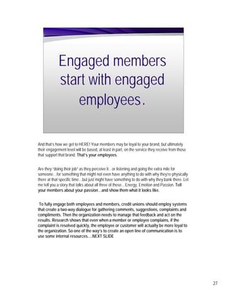 Engaged members
            start with engaged
               employees .

And that’s how we get to HERE! Your members may be loyal to your brand, but ultimately
their engagement level will be based, at least in part, on the service they receive from those
that support that brand. That’s your employees.


Are they “doing their job” as they perceive it…or listening and going the extra mile for
someone…for something that might not even have anything to do with why they’re physically
there at that specific time…but just might have something to do with why they bank there. Let
me tell you a story that talks about all three of these…Energy, Emotion and Passion. Tell
your members about your passion…and show them what it looks like.


 To fully engage both employees and members, credit unions should employ systems
that create a two-way dialogue for gathering comments, suggestions, complaints and
compliments. Then the organization needs to manage that feedback and act on the
results. Research shows that even when a member or employee complains, if the
complaint is resolved quickly, the employee or customer will actually be more loyal to
the organization. So one of the way’s to create an open line of communication is to
use some internal resources….NEXT SLIDE




                                                                                                 27
 