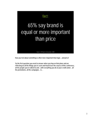fact:

           65% say brand is
        equal or more important
               than price

                               Source: JD Powers & Associates, 2009



how you feel about something is often more important than logic…and price!


So the first question you need to answer when you hop on that plane and are
reflecting on all the things you’ve seen and heard over the course of this conference,
all the people you’ve talked to and…with everything you do at your credit union…all
the promotions, all the campaigns…is…




                                                                                         3
 
