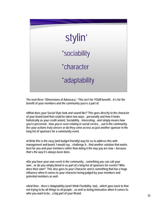 stylin’
                             *sociability
                             *character
                             *adaptability

The next three “Dimensions of Advocacy.” This isn’t for YOUR benefit…it’s for the
benefit of your members and the community you’re a part of.


•What does your Social Style look and sound like? This goes directly to the character
of your brand (and that could be taken two ways…personally and how it looks
holistically as your credit union). Sociability…interesting…and simply means how
you’re perceived…how you’re seen relating in social circles….out in the community.
Are your actions truly sincere or do they come across as just another sponsor in the
long list of sponsors for a community event.


•I think this is the easy (and budget friendly) way for us to address this with
management and board. I would say…challenge it…find another solution that works
best for you and your members rather than doing it the way you are now – because
that’s the way it’s always been done.


•Do you have your own event in the community…something you can call your
own…or do you simply blend in as part of a long list of sponsors for events? Who
does their own? This also goes to your Character and is something that has a huge
influence when it comes to your character being judged by your members and
potential members as well.


•And then…there’s Adaptability (and I think Flexibility, too)…which goes back to that
not trying to be all things to all people…as well as being innovative when it comes to
who you want to be…a big part of your Brand.
                                                                                         30
 