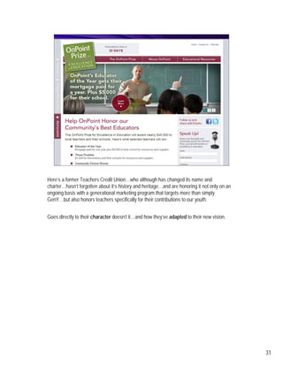 Here’s a former Teachers Credit Union…who although has changed its name and
charter…hasn’t forgotten about it’s history and heritage…and are honoring it not only on an
ongoing basis with a generational marketing program that targets more than simply
GenY…but also honors teachers specifically for their contributions to our youth.


Goes directly to their character doesn’t it…and how they’ve adapted to their new vision.




                                                                                              31
 