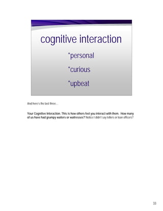 cognitive interaction
                                  *personal
                                  *curious
                                  *upbeat

And here’s the last three…


Your Cognitive Interaction. This is how others feel you interact with them. How many
of us have had grumpy waiters or waitresses? Notice I didn’t say tellers or loan officers?




                                                                                             33
 