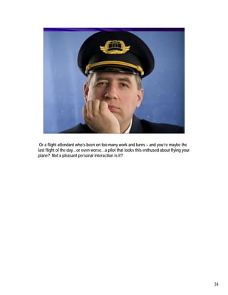 Or a flight attendant who’s been on too many work and turns – and you’re maybe the
last flight of the day…or even worse…a pilot that looks this enthused about flying your
plane? Not a pleasant personal interaction is it?




                                                                                          34
 
