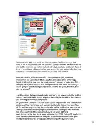 We have to set a good tone…and it has to be everywhere. Consistent message. Your
tone…it has to be conversational and personal…connect with who you want to attract
and what the perception and truth as you live it out really is about your credit union. As we all
know…it’s one thing to tell them about how great we are…but quite another to live it out on a
daily basis. It starts with several touchpoints and you really have to work it.


Branches, website, drive-thru, Business Development staff, you, volunteers,
management and support staff (I hate…yes hate, using back-office terminology)
handle problems that your front line employees can’t take care of on the spot. This is
being Personal (and that’s more than having them know their name, but listening to
what’s going on and what’s important to them…whether it’s sports, their kids, their
dogs or whatever),


…and then being Curious enough to make sure you’ve not only corrected the problem
at hand…but maybe found a better way to do something for everyone in the future (do
you encourage that from your employees?
Do you let them Champion “Solution Teams”?) How empowered is your staff to handle
problems without having to go seek someone out for help…to over-ride something,
etc.? – and then maybe sending the member who had the problem that you corrected a
thank you note and acknowledging that your interaction just helped other members,
too. (When was the last time someone at your credit union did that?).
And...Upbeat…all the time. It’s all about setting the right TONE (Spike/USA slide) – this
tone…obviously wouldn’t work for everyone…but it helped this credit union grow
membership and lower the average age of their membership by over 7 years.
                                                                                                    35
                  ff                                    S
 